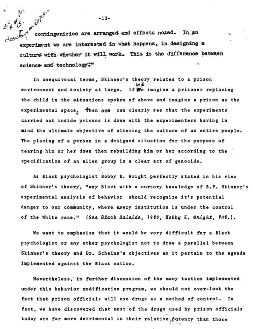 o n  ) -13- Ve PO IIPN e [ contingenicies are arranged and effects noted. - In an R  experiment we are interested in what Nappens, in designing a culture with whether it will work. This is the differance betwsen science and’ technologys"™ -  In unequivocal terms, Skinner’s theory relates to a prison  WE environment and society at large. If We imagine a prisoner replacing  the child in the situations spoken of above and i  gine a prison as the  experimental space, 4hen one can clearly see that the experiments carried out inside prisons is done with the experimenters having in mind the ultimate objective of altering the culture of an entire people. The placing of a person in a designed situation for the purpose of tearing him or her down then rebuilding him or her according to the ~  specification of an alien group is a clear act of genocide.  As Black psychologist Bobby E. Wright perfectly stated in his view of Skinner’s theory, "any Black with a cursory knowledge of B.F. Skinner’s experimental analysis of behavior should recognize it’s potential danger to our community, where every institution is under the control  of the White race." (See Black Suicide, 1980, Bobby E. Wright, PHD.).  We want to emphasize that it would be very difficult for a Black psychologist or any other psychologist not to draw a parallel between Skinner’s theory and Dr. Scheins’s objectives as it pertain to the agenda  implemented against the Black nation.  Nevertheless, in further discussion of the many tactics implemented  under this behavior modification program, we should not over-look the fact that prison officials will use drugs as a method of control. In  fact, we have discovered that most of the drugs u  d by prison officials  today are far more detrimental in their relative atency than those 